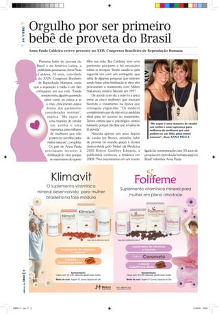Bin vitro

                       Orgulho por ser primeiro
                       bebê de proveta do Brasil
       C




                       Anna Paula Caldeira esteve presente no XXIV Congresso Brasileiro de Reprodução Humana


                             Primeira bebê de proveta do            filho sua mãe, Ilza Caldeira, teve uma
                           Brasil e da América Latina, a            peritonite pós-parto e foi necessário
                            publicitária paranaense Anna Paula      retirar as trompas. Tendo casado-se pela
                            Caldeira, 26 anos, convidada            segunda vez com um urologista, que
                            do XXIV Congresso Brasileiro            sabia de algumas pesquisas que estavam
                            de Reprodução Humana, conta             sendo feitas sobre fertilização in vitro, eles
                         que a exposição à mídia é um fato          procuraram o tratamento com Milton
                           corriqueiro em sua vida. “Desde          Nakamura, médico falecido em 1997.
                              sempre tinha alguém querendo               De acordo com ela, a mãe foi a única
                                 saber como eu estava e se          entre as cinco mulheres que estavam
                                   o meu crescimento estava         fazendo o tratamento na época que
                                   dentro dos parâmetros            conseguiu engravidar. “Os médicos
                                  considerados normais”,            consideravam que ela não era a candidata
                                    explica. “Me expor é            ideal para ter sucesso no tratamento.
                                       uma maneira de vender        Temos certeza que o psicológico contou
                                                                                                                        “Me expor é uma maneira de vender
                                        um sonho e uma              bastante, porque ela dizia que só sairia de         um sonho e uma esperança para
                                        esperança para milhares     lá grávida”.                                        milhares de mulheres que não
                                        de mulheres que não              Nascida apenas seis anos depois                podem ter um filho pelos meios
                                       podem ter um filho pelos     de Louise Joy Brown, primeiro bebê                  naturais”, disse ANNA PAULA

                                    meios naturais”, completa.      de proveta no mundo, graças à técnica
                                      Os pais de Anna Paula         desenvolvida pelo Nobel da Medicina
                                  pre cisaram re correr à           2010 Robert Geoffrey Edwards, a                  ligado às comemorações dos 30 anos de
                                     fertilização in vitro porque   publicitária conheceu a britânica em             pesquisa em reprodução humana aqui no
                                       no nascimento do quinto      2008. “Nos encontramos em um evento              Brasil” relembra Anna Paula.
       |5 sbrH
           jornal da




SBRH 11 - jan 11 5                                                                                                                                    11/02/04 18:20
 