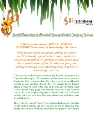 SBR has announced SPECIAL FESTIVE
  DISCOUNTS on various Web design Services

  With festive fervor round the corner, the whole
  world is already up on heels to enjoy the festive
season to the fullest. Everything around gears up to
  take a carnivalistic affair! So why not give your
 website a retouch or a refreshing look with SBR’s
                web design services.
If the services and products are meant for the festive occasion and
if you are planning to offer discounts on the services and products
during this festive season, then this is the right time to add to the
website design and logo design, the very special theme. Simply
adding a renewed touch to the logo or giving a jaw-dropping touch
to the website home page with thematic look can work wonders
not just in terms of providing special festive look and feel to the
website but at the same time lure your visitors in an effort to make
them feel special.

This is not all. Even if your services and products are not intended
for the festive season, yet also you can go for an attractive logo
design service with the theme and insertion of glitters and images
 