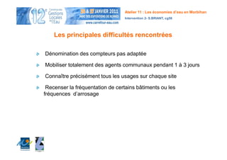 Atelier 11 : Les économies d’eau en Morbihan
                                 Intervention 2- S.BRIANT, cg56




    Les principales difficultés rencontrées

Dénomination des compteurs pas adaptée

Mobiliser totalement des agents communaux pendant 1 à 3 jours

Connaître précisément tous les usages sur chaque site

 Recenser la fréquentation de certains bâtiments ou les
fréquences d’arrosage
 