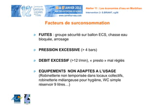 Atelier 11 : Les économies d’eau en Morbihan
                            Intervention 2- S.BRIANT, cg56




   Facteurs de surconsommation

FUITES : groupe sécurité sur ballon ECS, chasse eau
bloquée, arrosage

PRESSION EXCESSIVE (> 4 bars)

DEBIT EXCESSIF (>12 l/min), « presto » mal réglés

EQUIPEMENTS NON ADAPTES A L’USAGE
(Robinetterie non temporisée dans locaux collectifs,
robinetterie mélangeuse pour hygiène, WC simple
réservoir 9 litres…)
 