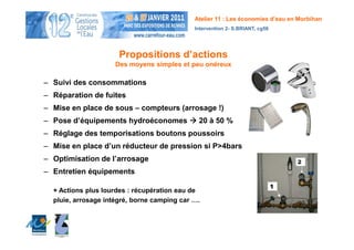 Atelier 11 : Les économies d’eau en Morbihan
                                             Intervention 2- S.BRIANT, cg56




                      Propositions d’actions
                     Des moyens simples et peu onéreux

– Suivi des consommations
– Réparation de fuites
– Mise en place de sous – compteurs (arrosage !)
– Pose d’équipements hydroéconomes            20 à 50 %
– Réglage des temporisations boutons poussoirs
– Mise en place d’un réducteur de pression si P>4bars
– Optimisation de l’arrosage
– Entretien équipements

  + Actions plus lourdes : récupération eau de
  pluie, arrosage intégré, borne camping car ….
 