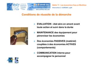 Atelier 11 : Les économies d’eau en Morbihan
                        Intervention 2- S.BRIANT, cg56




Conditions de réussite de la démarche


           EVALUATION : état zéro en amont avant
           toute action et suivi dans la durée

           MAINTENANCE des équipement pour
           pérenniser les économies

           Des économies PASSIVES (matériel)
           couplées à des économies ACTIVES
           (comportements)

           COMMUNICATION interne pour
           accompagner le personnel
 