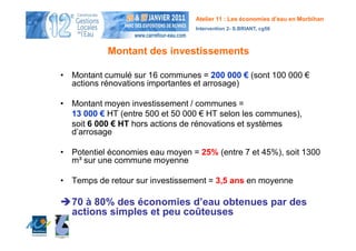 Atelier 11 : Les économies d’eau en Morbihan
                                 Intervention 2- S.BRIANT, cg56



           Montant des investissements

• Montant cumulé sur 16 communes = 200 000 € (sont 100 000 €
  actions rénovations importantes et arrosage)

• Montant moyen investissement / communes =
  13 000 € HT (entre 500 et 50 000 € HT selon les communes),
  soit 6 000 € HT hors actions de rénovations et systèmes
  d’arrosage

• Potentiel économies eau moyen = 25% (entre 7 et 45%), soit 1300
  m³ sur une commune moyenne

• Temps de retour sur investissement = 3,5 ans en moyenne

  70 à 80% des économies d’eau obtenues par des
  actions simples et peu coûteuses
 