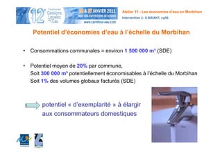 Atelier 11 : Les économies d’eau en Morbihan
                                        Intervention 2- S.BRIANT, cg56



   Potentiel d’économies d’eau à l’échelle du Morbihan

• Consommations communales = environ 1 500 000 m³ (SDE)

• Potentiel moyen de 20% par commune,
  Soit 300 000 m³ potentiellement économisables à l’échelle du Morbihan
  Soit 1% des volumes globaux facturés (SDE)



       potentiel « d’exemplarité » à élargir
       aux consommateurs domestiques
 