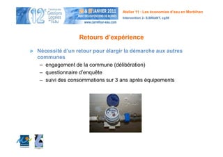 Atelier 11 : Les économies d’eau en Morbihan
                                 Intervention 2- S.BRIANT, cg56




                Retours d’expérience

Nécessité d’un retour pour élargir la démarche aux autres
communes
 – engagement de la commune (délibération)
 – questionnaire d’enquête
 – suivi des consommations sur 3 ans après équipements
 