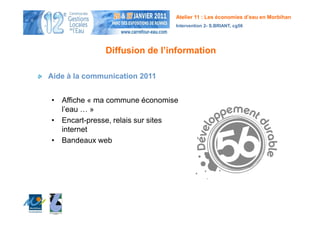 Atelier 11 : Les économies d’eau en Morbihan
                                Intervention 2- S.BRIANT, cg56




              Diffusion de l’information

Aide à la communication 2011


• Affiche « ma commune économise
  l’eau … »
• Encart-presse, relais sur sites
  internet
• Bandeaux web
 