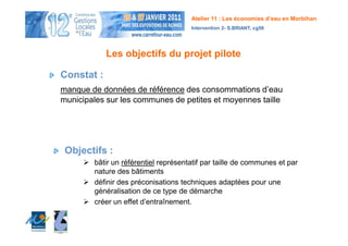 Atelier 11 : Les économies d’eau en Morbihan
                                      Intervention 2- S.BRIANT, cg56




            Les objectifs du projet pilote

Constat :
manque de données de référence des consommations d’eau
municipales sur les communes de petites et moyennes taille




 Objectifs :
        bâtir un référentiel représentatif par taille de communes et par
        nature des bâtiments
        définir des préconisations techniques adaptées pour une
        généralisation de ce type de démarche
        créer un effet d’entraînement.
 