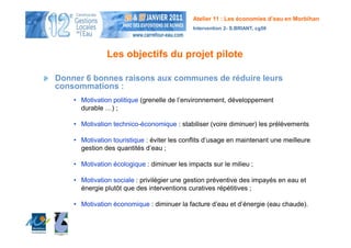 Atelier 11 : Les économies d’eau en Morbihan
                                             Intervention 2- S.BRIANT, cg56




               Les objectifs du projet pilote

Donner 6 bonnes raisons aux communes de réduire leurs
consommations :
    • Motivation politique (grenelle de l’environnement, développement
      durable …) ;

    • Motivation technico-économique : stabiliser (voire diminuer) les prélèvements

    • Motivation touristique : éviter les conflits d’usage en maintenant une meilleure
      gestion des quantités d’eau ;

    • Motivation écologique : diminuer les impacts sur le milieu ;

    • Motivation sociale : privilégier une gestion préventive des impayés en eau et
      énergie plutôt que des interventions curatives répétitives ;

    • Motivation économique : diminuer la facture d’eau et d’énergie (eau chaude).
 