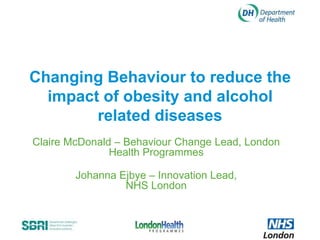 Changing Behaviour to reduce the
  impact of obesity and alcohol
        related diseases
Claire McDonald – Behaviour Change Lead, London
               Health Programmes

        Johanna Ejbye – Innovation Lead,
                 NHS London
 