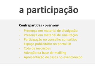 a participação
Contrapartidas - overview
- Presença em material de divulgação
- Presença em material de sinalização
- Participação no conselho consultivo
- Espaço publicitário no portal SB
- Cota de inscrições
- Ativação da base de mailling
- Apresentação de cases no evento/expo
 