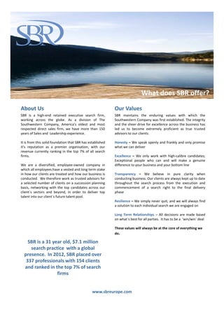 What does SBR Europe offer?
                                                                    What does SBR offer?
About Us                                                    Our Values
SBR is a high-end retained executive search firm,           SBR maintains the enduring values with which the
working across the globe. As a division of The              Southwestern Company was first established. The integrity
Southwestern Company, America’s oldest and most             and the sheer drive for excellence across the business has
respected direct sales firm, we have more than 150          led us to become extremely proficient as true trusted
years of Sales and Leadership experience.                   advisors to our clients:

It is from this solid foundation that SBR has established   Honesty – We speak openly and frankly and only promise
it’s reputation as a premier organisation, with our         what we can deliver
revenue currently ranking in the top 7% of all search
firms.                                                      Excellence – We only work with high-calibre candidates;
                                                            Exceptional people who can and will make a genuine
We are a diversified, employee-owned company in             difference to your business and your bottom line
which all employees have a vested and long term stake
in how our clients are treated and how our business is      Transparency – We believe in pure clarity when
conducted. We therefore work as trusted advisors for        conducting business. Our clients are always kept up to date
a selected number of clients on a succession planning       throughout the search process from the execution and
basis, networking with the top candidates across our        commencement of a search right to the final delivery
client`s sectors and beyond, in order to deliver top        phase
talent into our client`s future talent pool.
                                                            Resilience – We simply never quit, and we will always find
                                                            a solution to each individual search we are engaged on

                                                            Long Term Relationships – All decisions are made based
                                                            on what`s best for all parties. It has to be a ‘win/win` deal

                                                            These values will always be at the core of everything we
                                                            do.

    SBR is a 31 year old, $7.1 million
     search practice with a global
  presence. In 2012, SBR placed over
   337 professionals with 154 clients
  and ranked in the top 7% of search
                  firms


                                                www.sbreurope.com
 