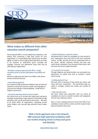 92% of placements
                                                                          are still with our clients
                                                                           and are on a fast track,
                                                                           Highest success rate in
                                                                             therefore part of the
                                                                         delivering on all retained
                                                                                    succession plan
                                                                                  searches to date
What makes us different from other
executive search companies?
Partnering with SBR is a truly collaborative experience. We    • Understanding your corporate culture
believe that conducting a high level search for your           We believe that in order for candidates to truly succeed in
organisation is a responsibility that should never be taken    your organisation they must also fit with your corporate
lightly. In order to secure high performing talent, we make    culture. At SBR we take the time to understand each of
it our business to understand yours: including the             our clients` specific corporate identity and later only
strategic; financial; and operational issues that may be       match those candidates, from the pool of best talent, that
affecting your organisation.                                   also have the correct organisational fit.

• Boutique company approach that offers a single,              • To succeed is our mission
consistent point of contact with global accessibility and      Through diligence and determination, we accomplish our
reach                                                          placements, no matter how hard or complex a talent
We source high potential talent from EMEA, India, North        search can be.
America and Latin America.
                                                               • Confidentiality & Trust
• International approach                                       We work with a maximum of two clients per sector, and
Our network of high potential candidates have all lived and    never with your competitors. The partnership with our
worked in at least two countries, speak two languages or       clients is strategic, trusted and creates zero conflict of
more and are willing to relocate globally. A high level of     interest.
English is paramount.
                                                               • High retention rates
• Succession planning and your future leaders                  We work closely post placement with our clients &
Our clients trust us to increase their talent pool and bench   candidates to ensure a smooth transition and integration
strength, by providing a huge network of International high    into the new corporate culture.
potentials, who can be promoted at least twice. We work
at all levels within an organisation, cultivating current      Over a 5 year tracking period we found that 95% of our
senior leaders and sourcing high potential future leader       candidates remain with our clients and the majority have
talent.                                                        been promoted at least once.




                               With a fresh approach and a rich network,
                              SBR connects high-potential candidates with
                              our market-shaping clients to help each grow
                                             and develop.

                                                  www.sbreurope.com
 