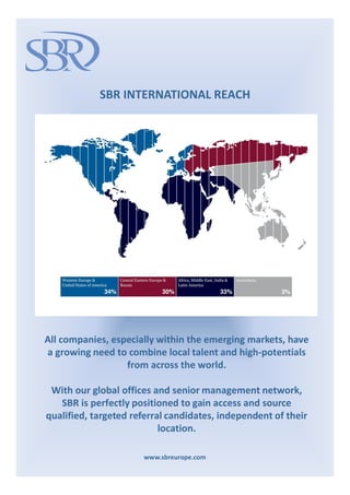 SBR INTERNATIONAL REACH




All companies, especially within the emerging markets, have
a growing need to combine local talent and high-potentials
                  from across the world.

 With our global offices and senior management network,
   SBR is perfectly positioned to gain access and source
qualified, targeted referral candidates, independent of their
                           location.

                      www.sbreurope.com
 