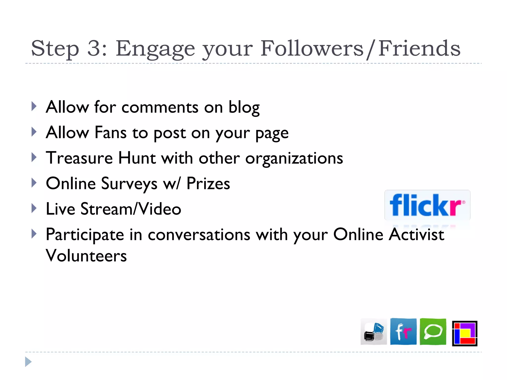 Step 3: Engage your Followers/Friends Allow for comments on blog Allow Fans to post on your page Treasure Hunt with other organizations Online Surveys w/ Prizes Live Stream/Video Participate in conversations with your Online Activist Volunteers 