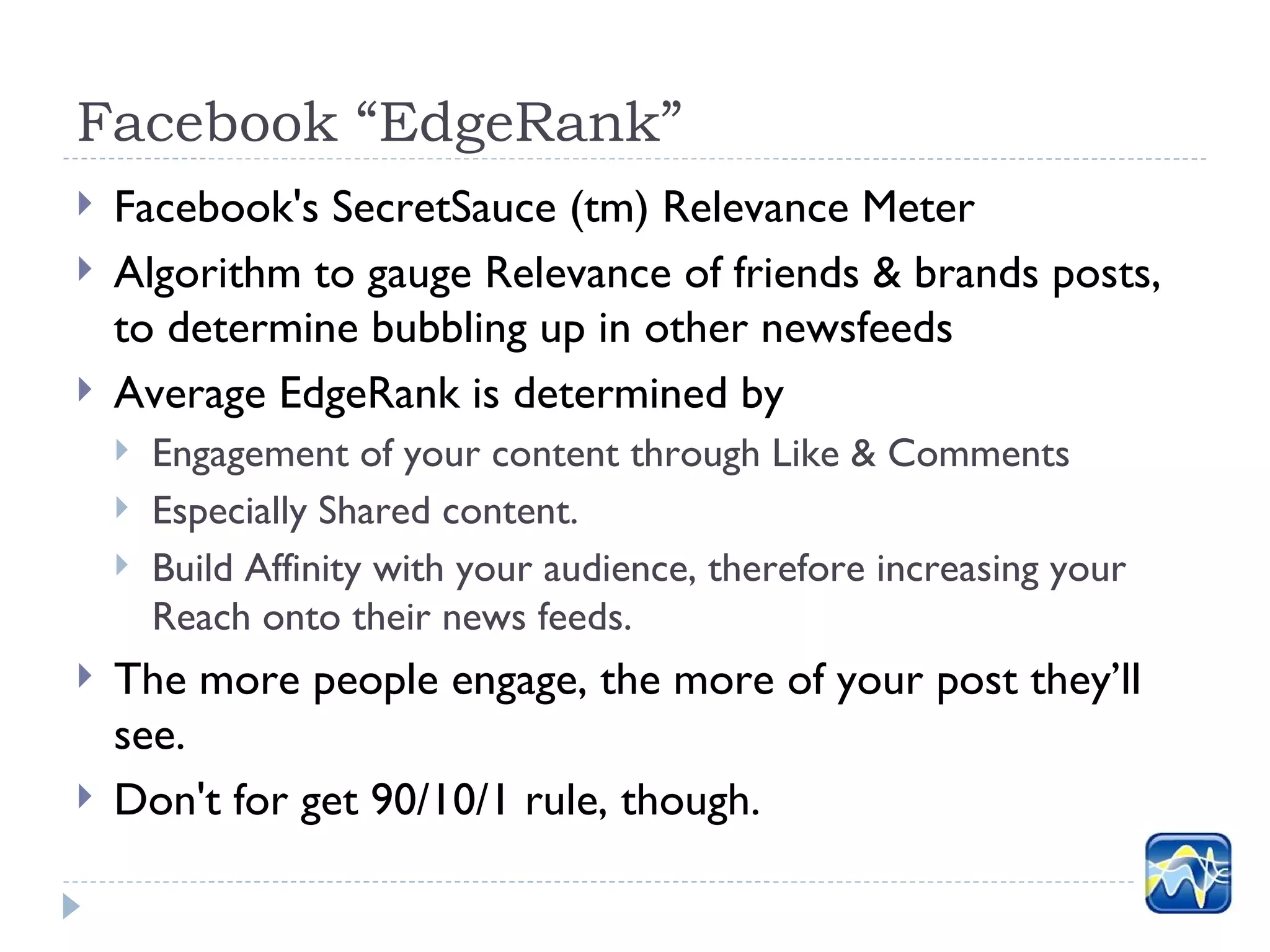 Facebook “EdgeRank”
   Facebook's SecretSauce (tm) Relevance Meter
   Algorithm to gauge Relevance of friends & brands posts,
    to determine bubbling up in other newsfeeds
   Average EdgeRank is determined by
       Engagement of your content through Like & Comments
       Especially Shared content.
       Build Affinity with your audience, therefore increasing your
        Reach onto their news feeds.
   The more people engage, the more of your post they’ll
    see.
   Don't for get 90/10/1 rule, though.
 