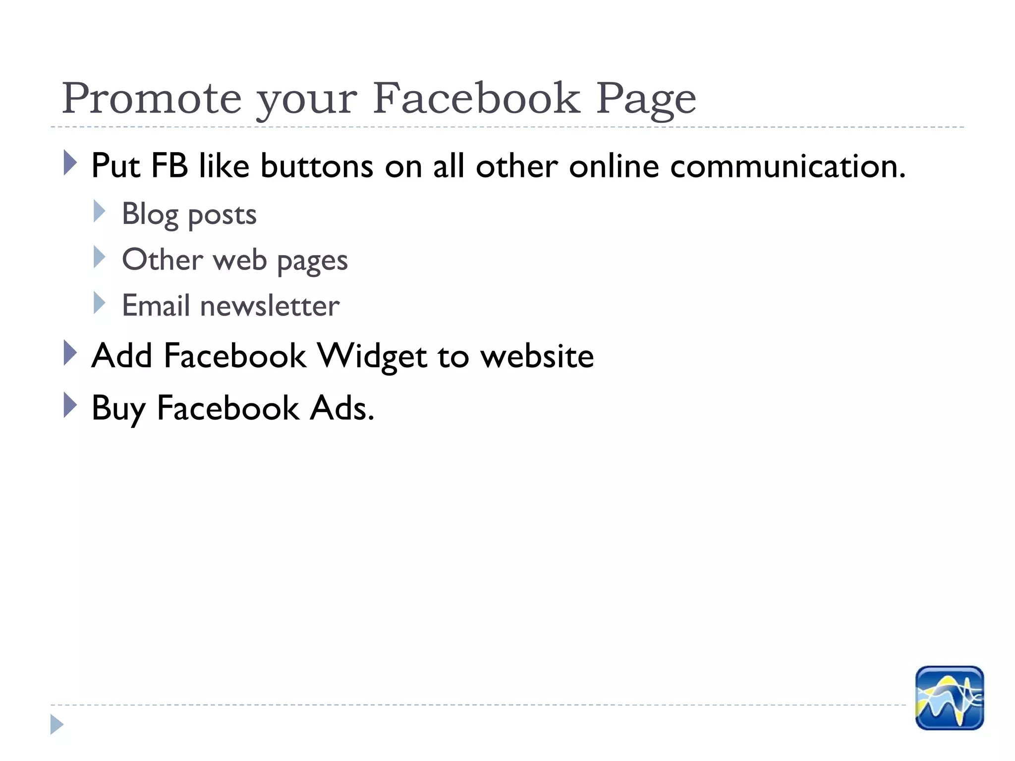 Promote your Facebook Page
 Put FB like buttons on all other online communication.
   Blog posts
   Other web pages
   Email newsletter
 Add Facebook Widget to website
 Buy Facebook Ads.
 