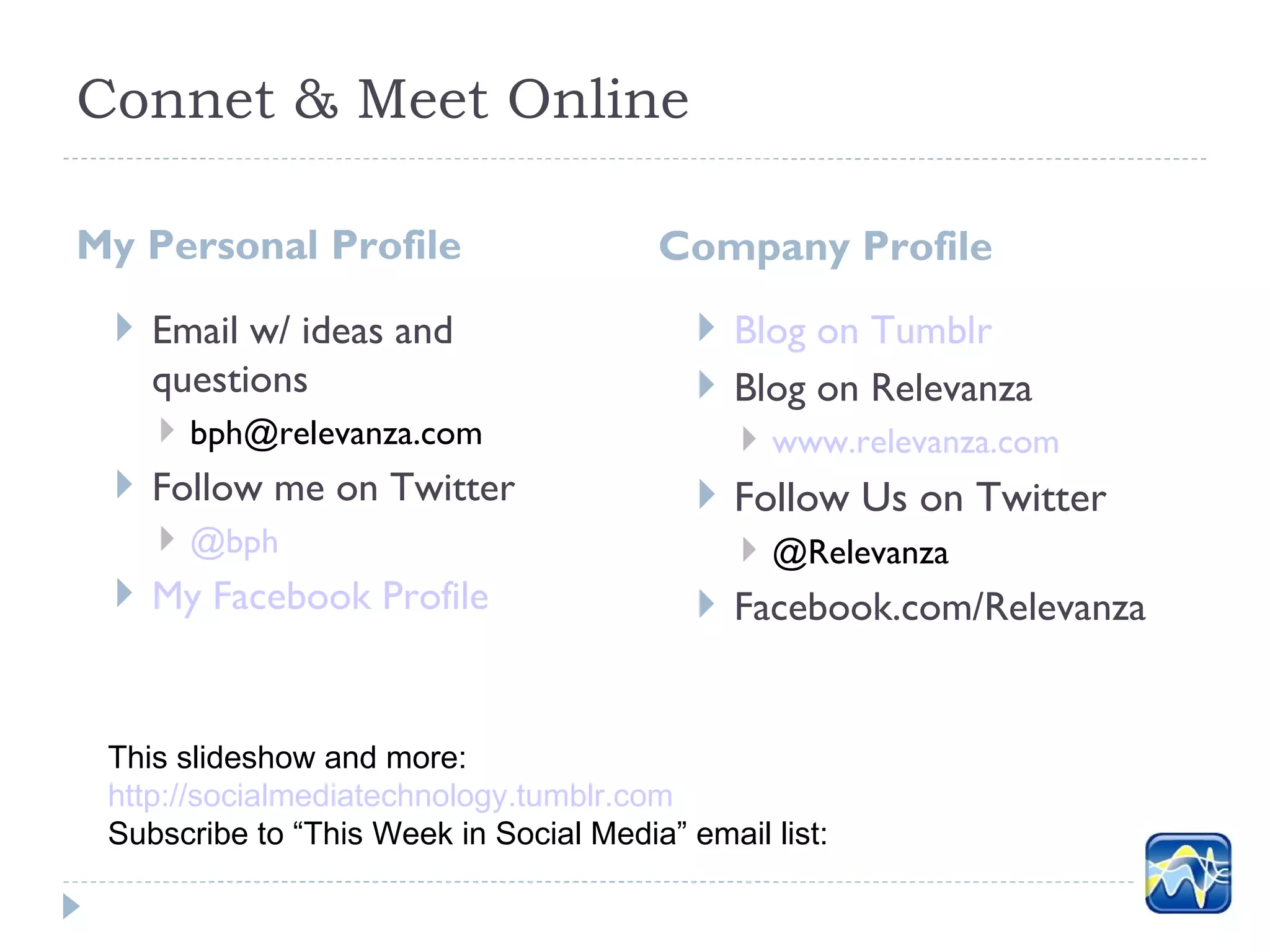 Connet & Meet Online

My Personal Profile                     Company Profile
  Email w/ ideas and                       Blog on Tumblr
   questions                                Blog on Relevanza
     bph@relevanza.com                        www.relevanza.com
  Follow me on Twitter                     Follow Us on Twitter
     @bph                                     @Relevanza
  My Facebook Profile                      Facebook.com/Relevanza


 This slideshow and more:
 http://socialmediatechnology.tumblr.com
 Subscribe to “This Week in Social Media” email list:
 