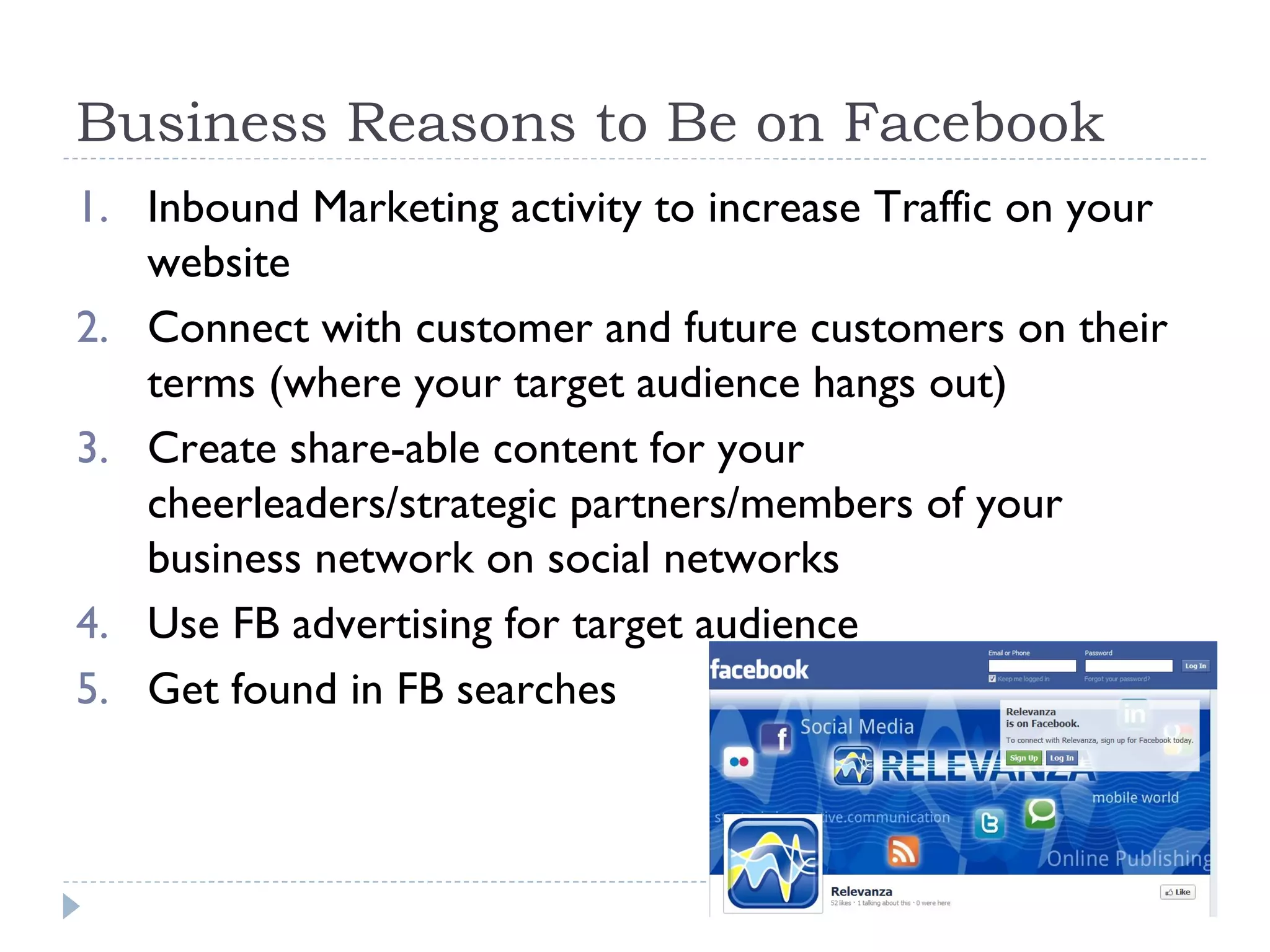 Business Reasons to Be on Facebook
1. Inbound Marketing activity to increase Traffic on your
   website
2. Connect with customer and future customers on their
   terms (where your target audience hangs out)
3. Create share-able content for your
   cheerleaders/strategic partners/members of your
   business network on social networks
4. Use FB advertising for target audience
5. Get found in FB searches
 
