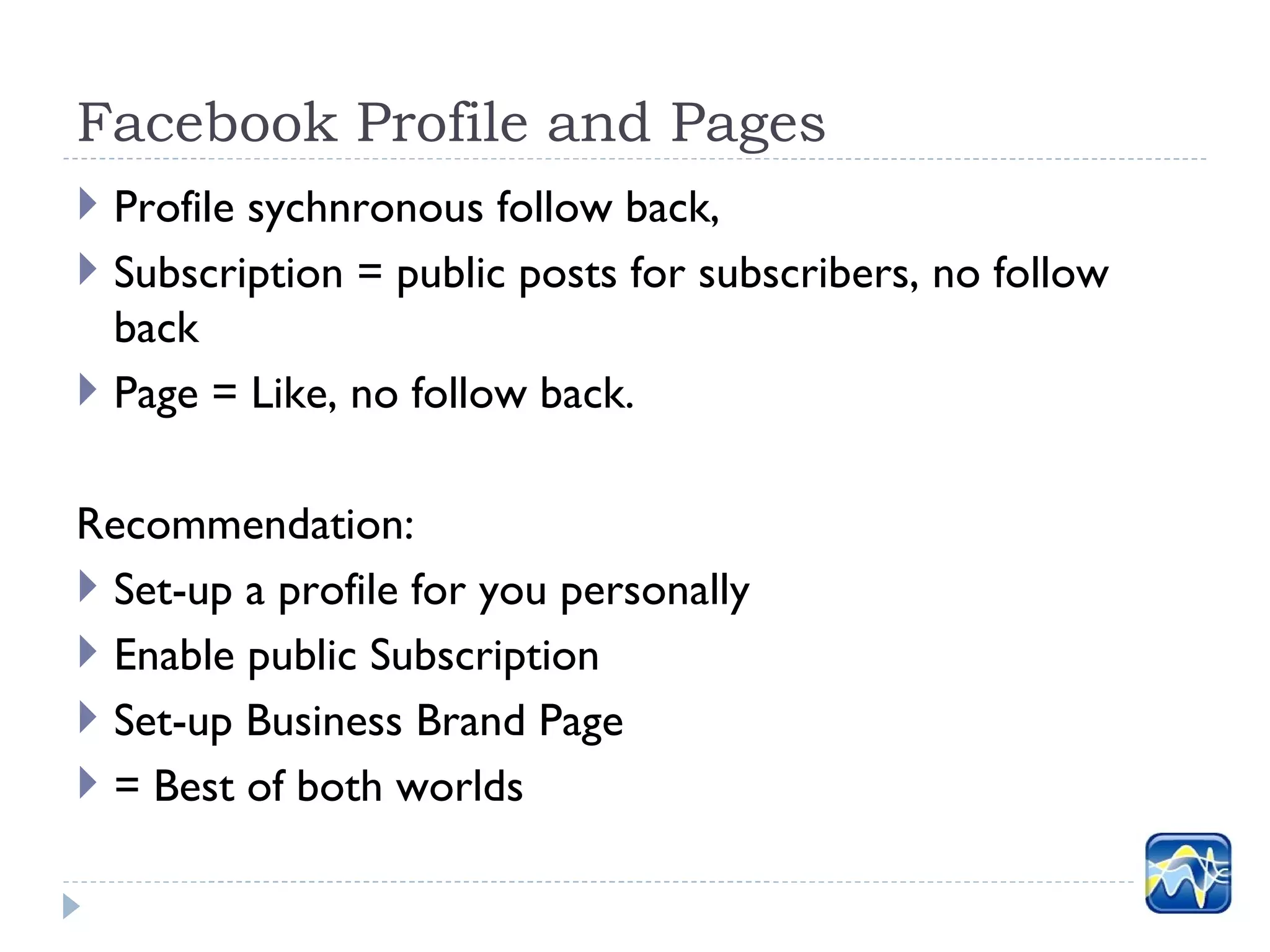 Facebook Profile and Pages
 Profile sychnronous follow back,
 Subscription = public posts for subscribers, no follow
  back
 Page = Like, no follow back.

Recommendation:
 Set-up a profile for you personally
 Enable public Subscription
 Set-up Business Brand Page
 = Best of both worlds
 