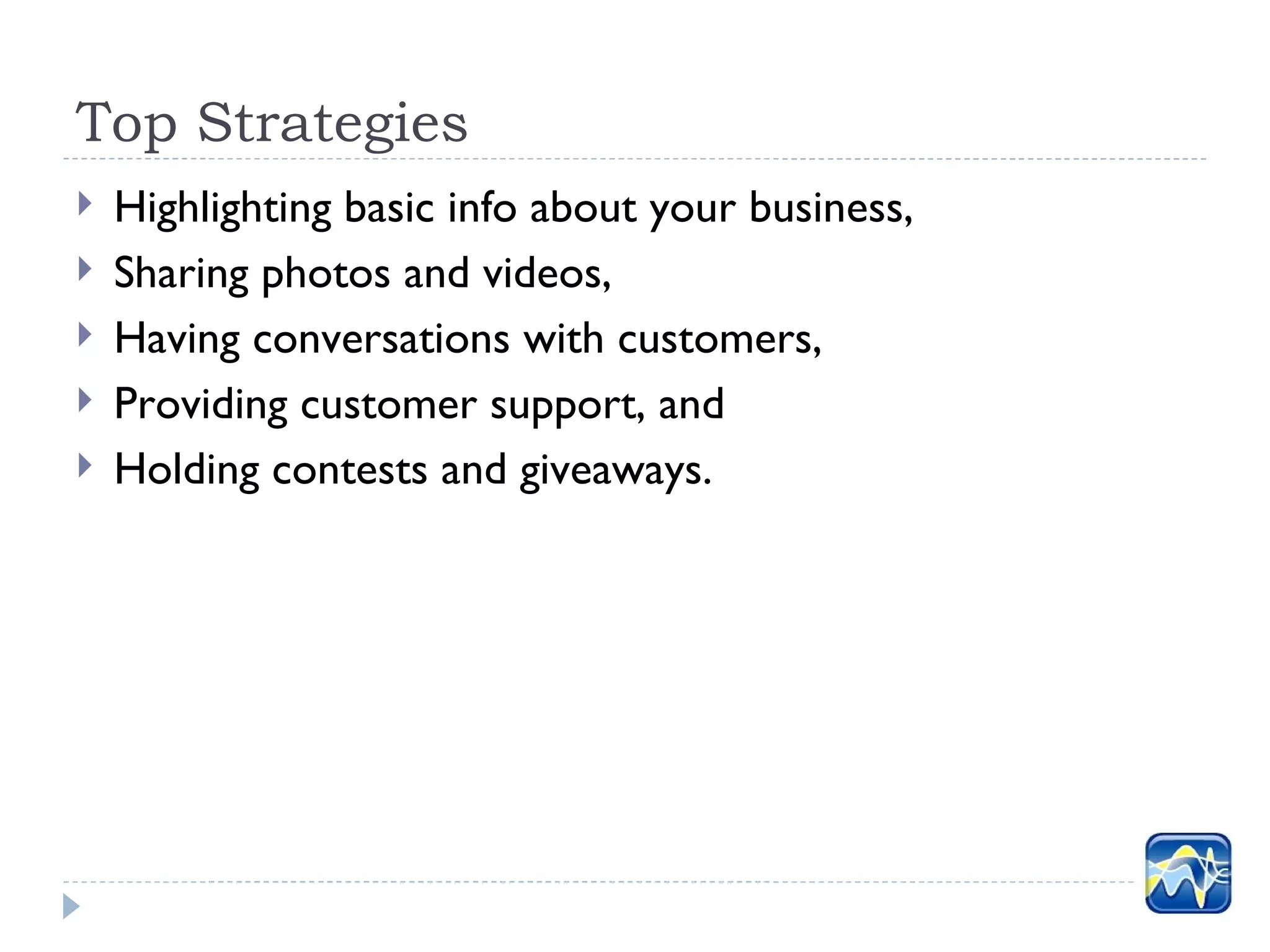 Top Strategies
   Highlighting basic info about your business,
   Sharing photos and videos,
   Having conversations with customers,
   Providing customer support, and
   Holding contests and giveaways.
 