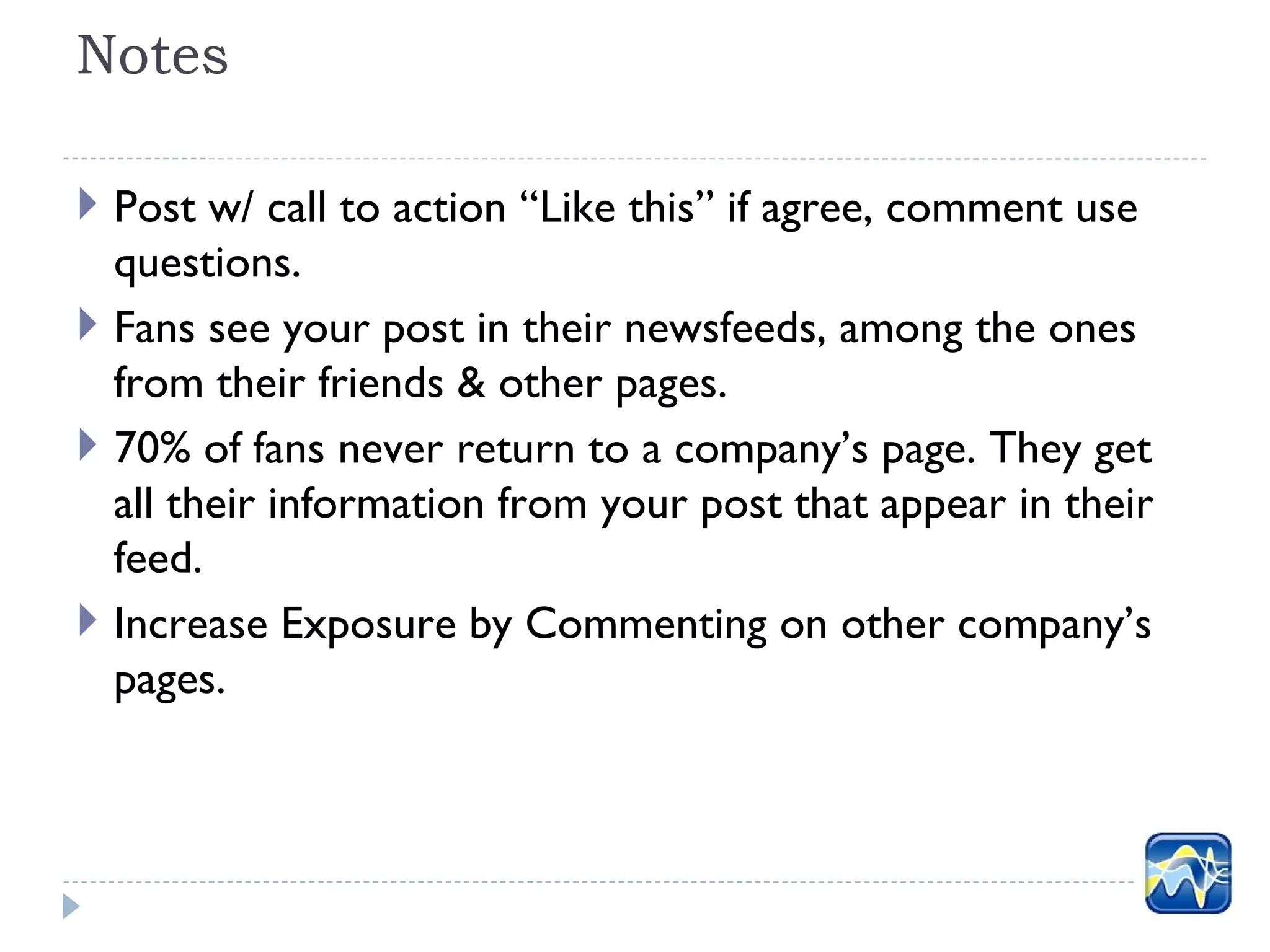 Notes

 Post w/ call to action “Like this” if agree, comment use
  questions.
 Fans see your post in their newsfeeds, among the ones
  from their friends & other pages.
 70% of fans never return to a company’s page. They get
  all their information from your post that appear in their
  feed.
 Increase Exposure by Commenting on other company’s
  pages.
 