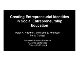 Peter H. Hackbert, and Karla S. Robinson
Berea College
Society of Business Research
Nashville Conference
October 23-25, 2014
Creating Entrepreneurial Identities
in Social Entrepreneurship
Education
 