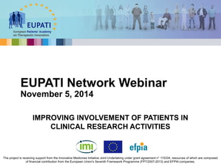 EUPATI Network Webinar 
November 5, 2014 
IMPROVING INVOLVEMENT OF PATIENTS IN 
CLINICAL RESEARCH ACTIVITIES 
The project is receiving support from the Innovative Medicines Initiative Joint Undertaking under grant agreement n° 115334, resources of which are composed 
of financial contribution from the European Union's Seventh Framework Programme (FP7/2007-2013) and EFPIA companies. 
 