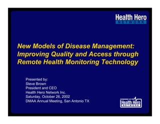 New Models of Disease Management:
Improving Quality and Access through
Remote Health Monitoring Technology

  Presented by:
  Steve Brown
  President and CEO
  Health Hero Network Inc.
  Saturday, October 26, 2002
  DMAA Annual Meeting, San Antonio TX
 