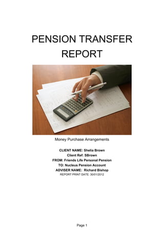 PENSION TRANSFER
     REPORT




    Money Purchase Arrangements

      CLIENT NAME: Shelia Brown
           Client Ref: SBrown
   FROM: Friends Life Personal Pension
      TO: Nucleus Pension Account
    ADVISER NAME: Richard Bishop
       REPORT PRINT DATE: 30/01/2012




                  Page 1
 