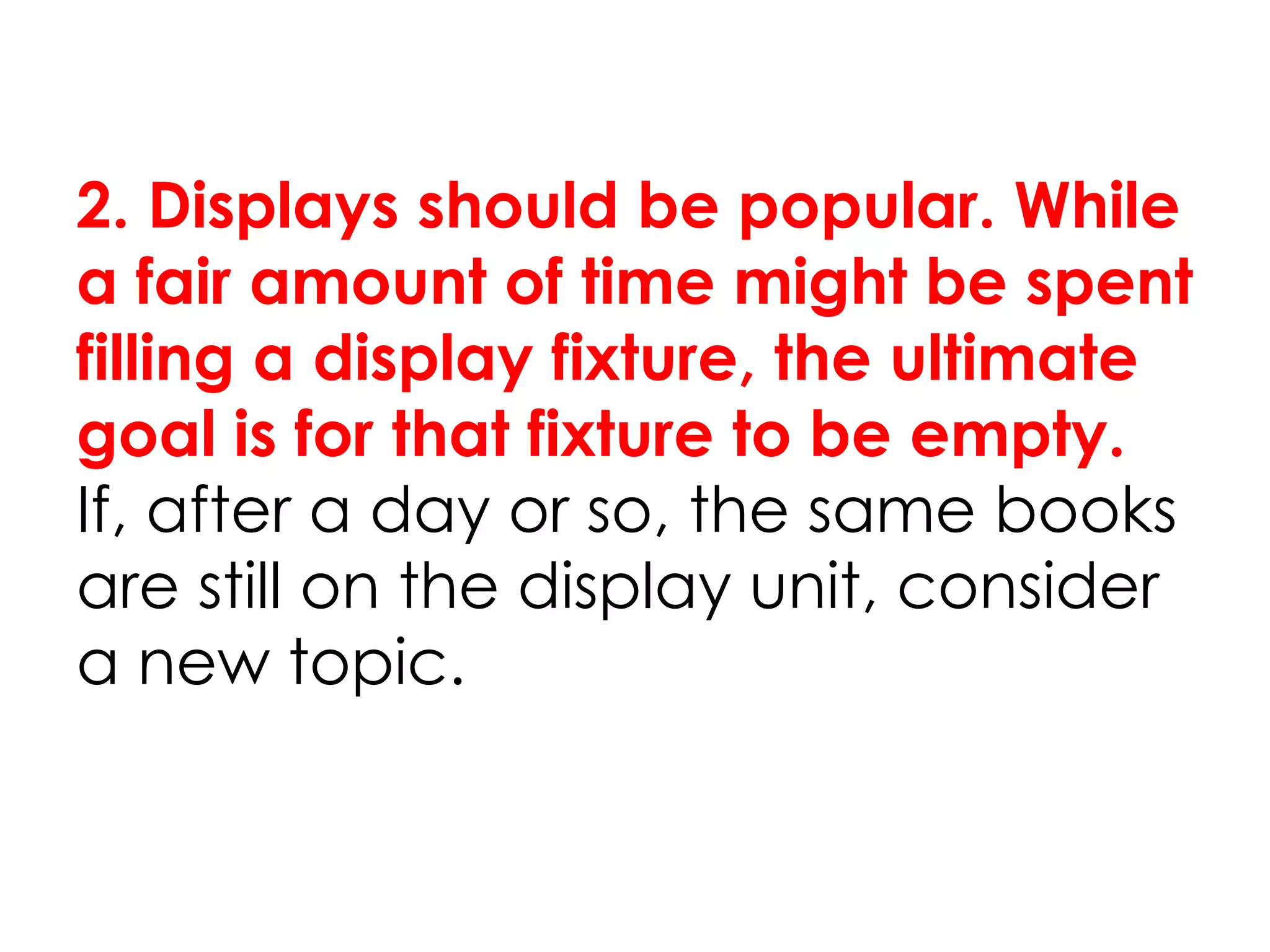 2. Displays should be popular. While
a fair amount of time might be spent
filling a display fixture, the ultimate
goal is for that fixture to be empty.
If, after a day or so, the same books
are still on the display unit, consider
a new topic.
 
