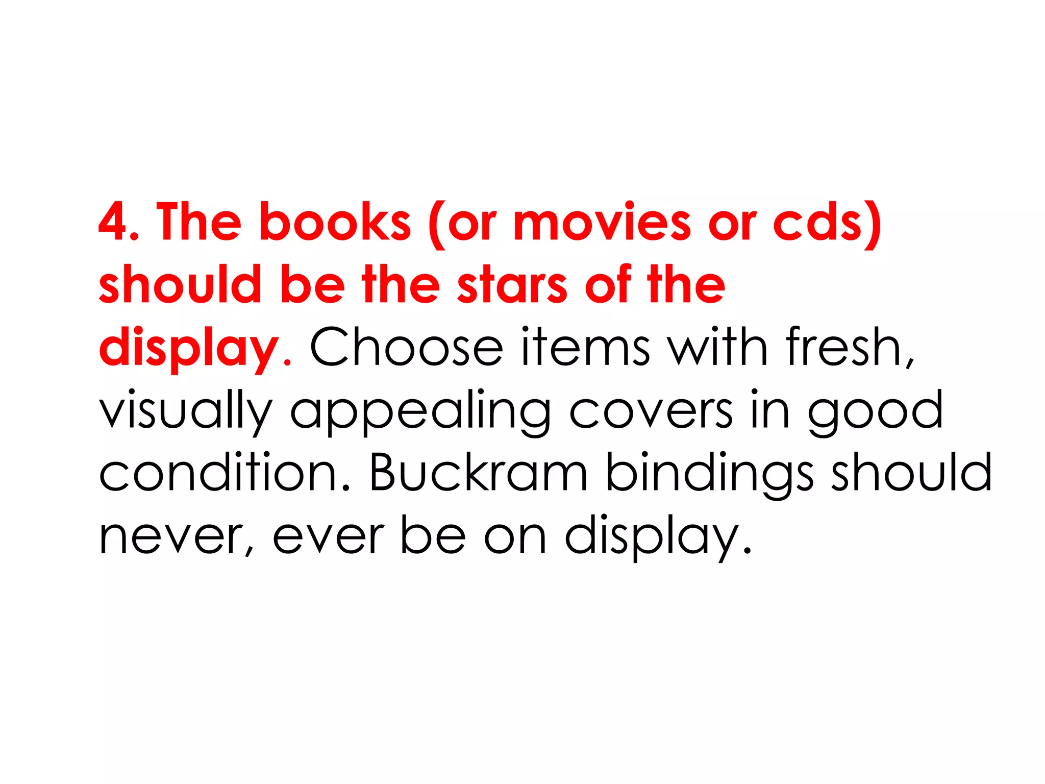 4. The books (or movies or cds)
should be the stars of the
display. Choose items with fresh,
visually appealing covers in good
condition. Buckram bindings should
never, ever be on display.
 