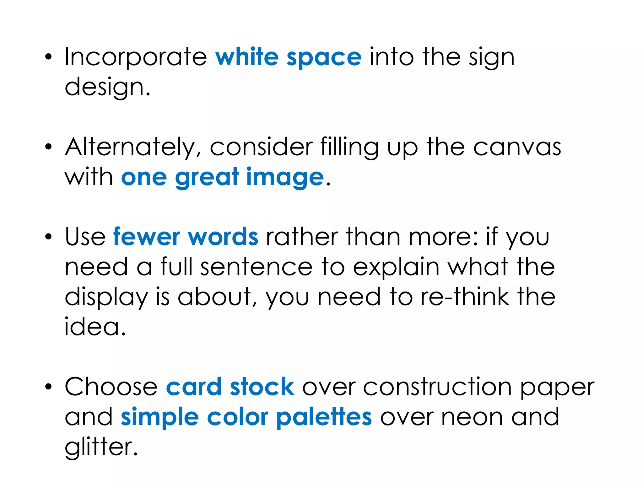 • Incorporate white space into the sign
design.
• Alternately, consider filling up the canvas
with one great image.
• Use fewer words rather than more: if you
need a full sentence to explain what the
display is about, you need to re-think the
idea.
• Choose card stock over construction paper
and simple color palettes over neon and
glitter.
 