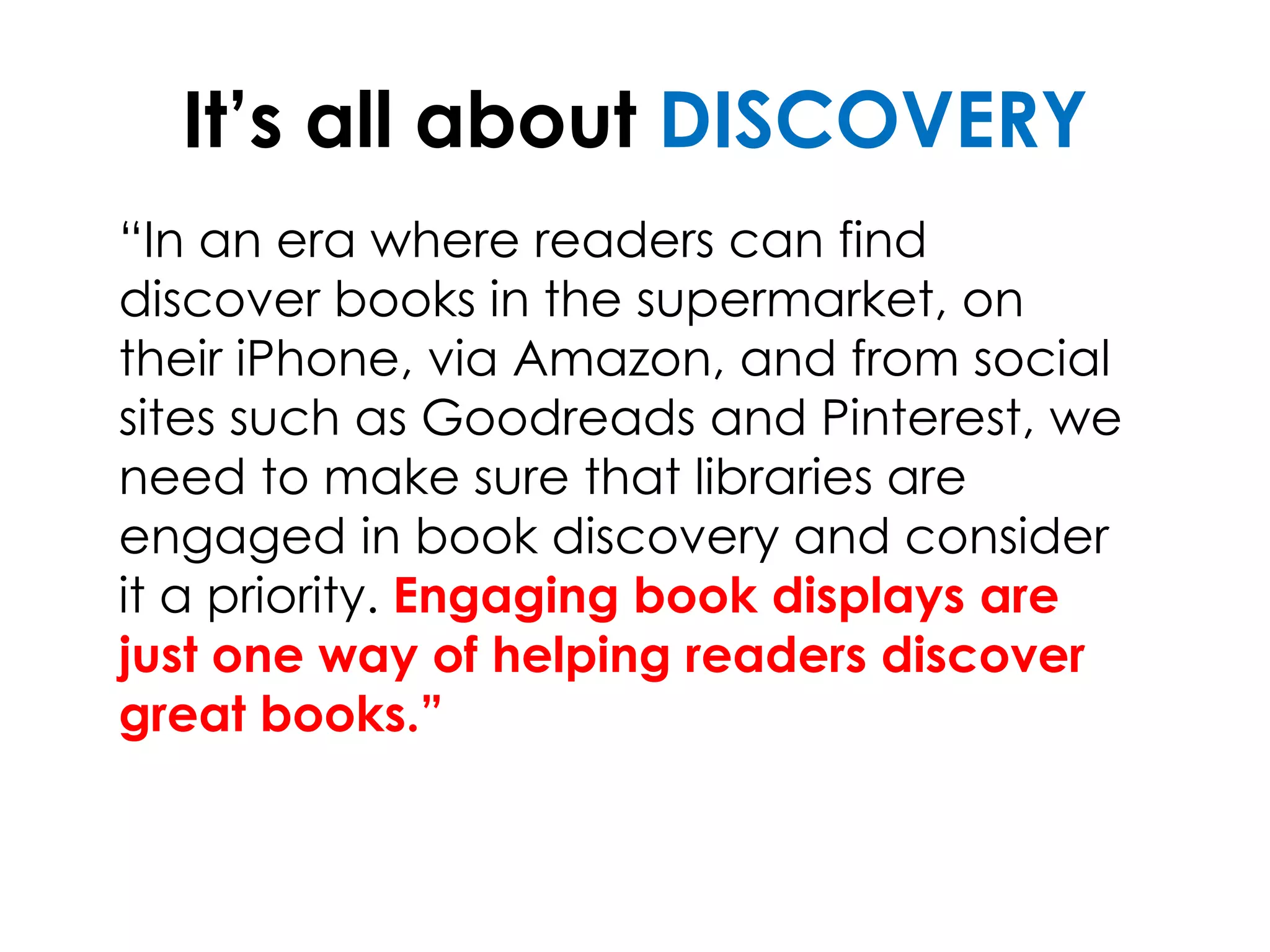 It’s all about DISCOVERY
“In an era where readers can find
discover books in the supermarket, on
their iPhone, via Amazon, and from social
sites such as Goodreads and Pinterest, we
need to make sure that libraries are
engaged in book discovery and consider
it a priority. Engaging book displays are
just one way of helping readers discover
great books.”
 