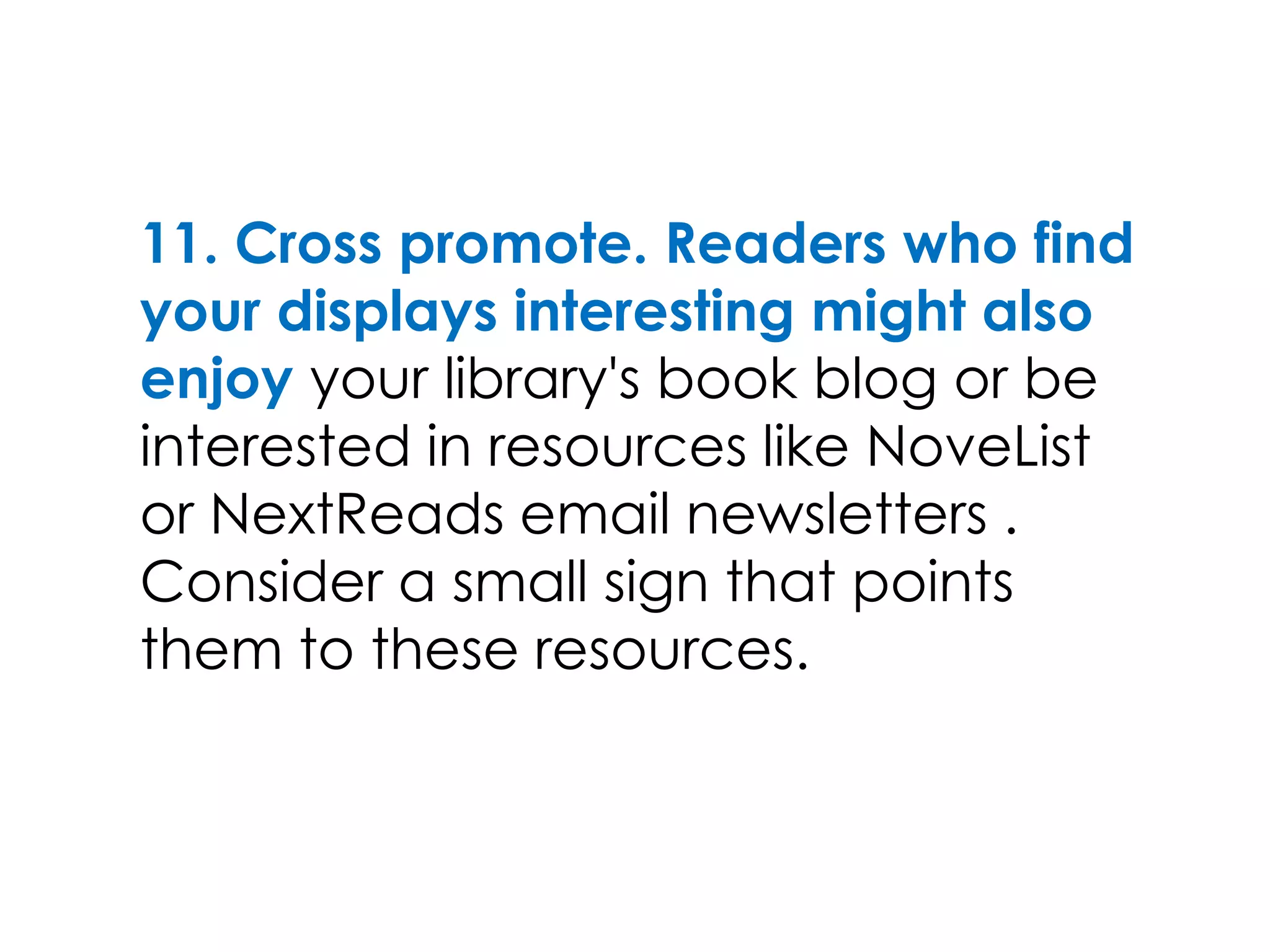 11. Cross promote. Readers who find
your displays interesting might also
enjoy your library's book blog or be
interested in resources like NoveList
or NextReads email newsletters .
Consider a small sign that points
them to these resources.
 