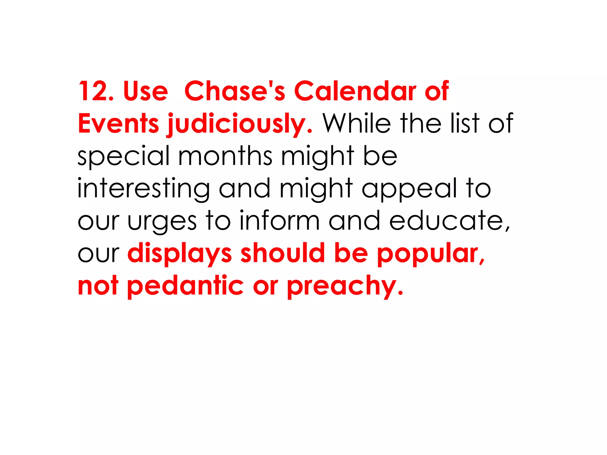 12. Use Chase's Calendar of
Events judiciously. While the list of
special months might be
interesting and might appeal to
our urges to inform and educate,
our displays should be popular,
not pedantic or preachy.
 