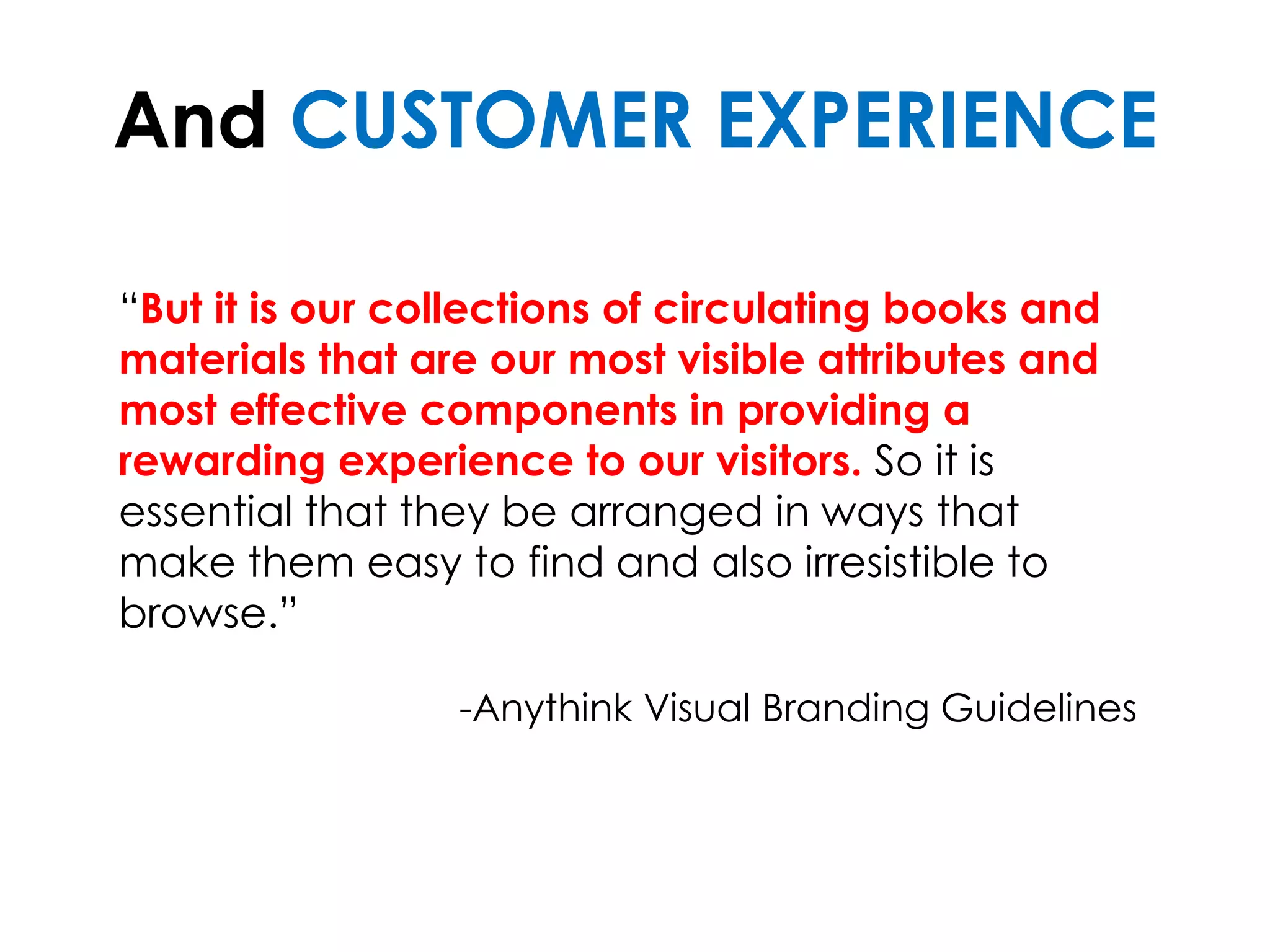 And CUSTOMER EXPERIENCE
“But it is our collections of circulating books and
materials that are our most visible attributes and
most effective components in providing a
rewarding experience to our visitors. So it is
essential that they be arranged in ways that
make them easy to find and also irresistible to
browse.”
-Anythink Visual Branding Guidelines
 