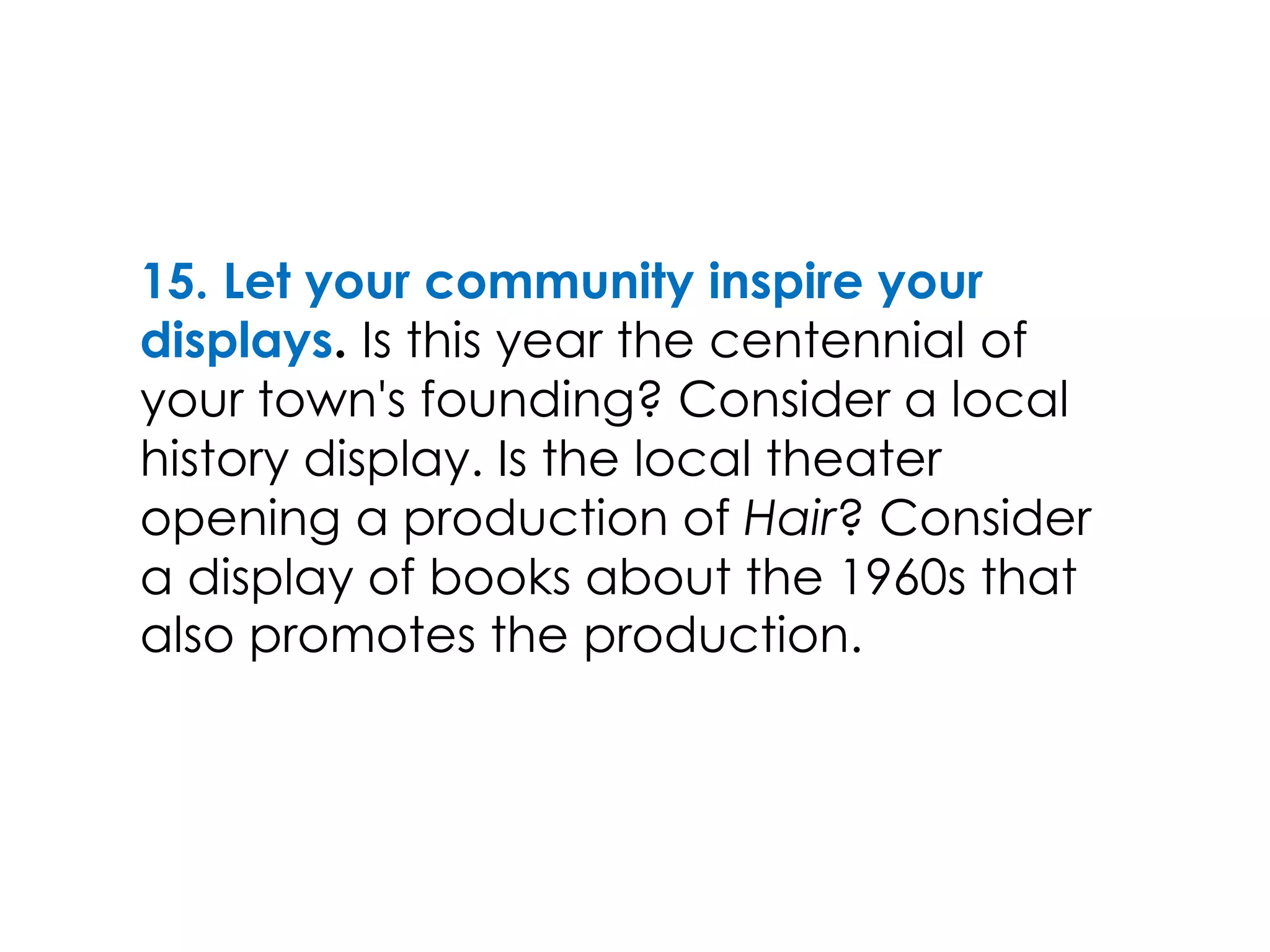 15. Let your community inspire your
displays. Is this year the centennial of
your town's founding? Consider a local
history display. Is the local theater
opening a production of Hair? Consider
a display of books about the 1960s that
also promotes the production.
 