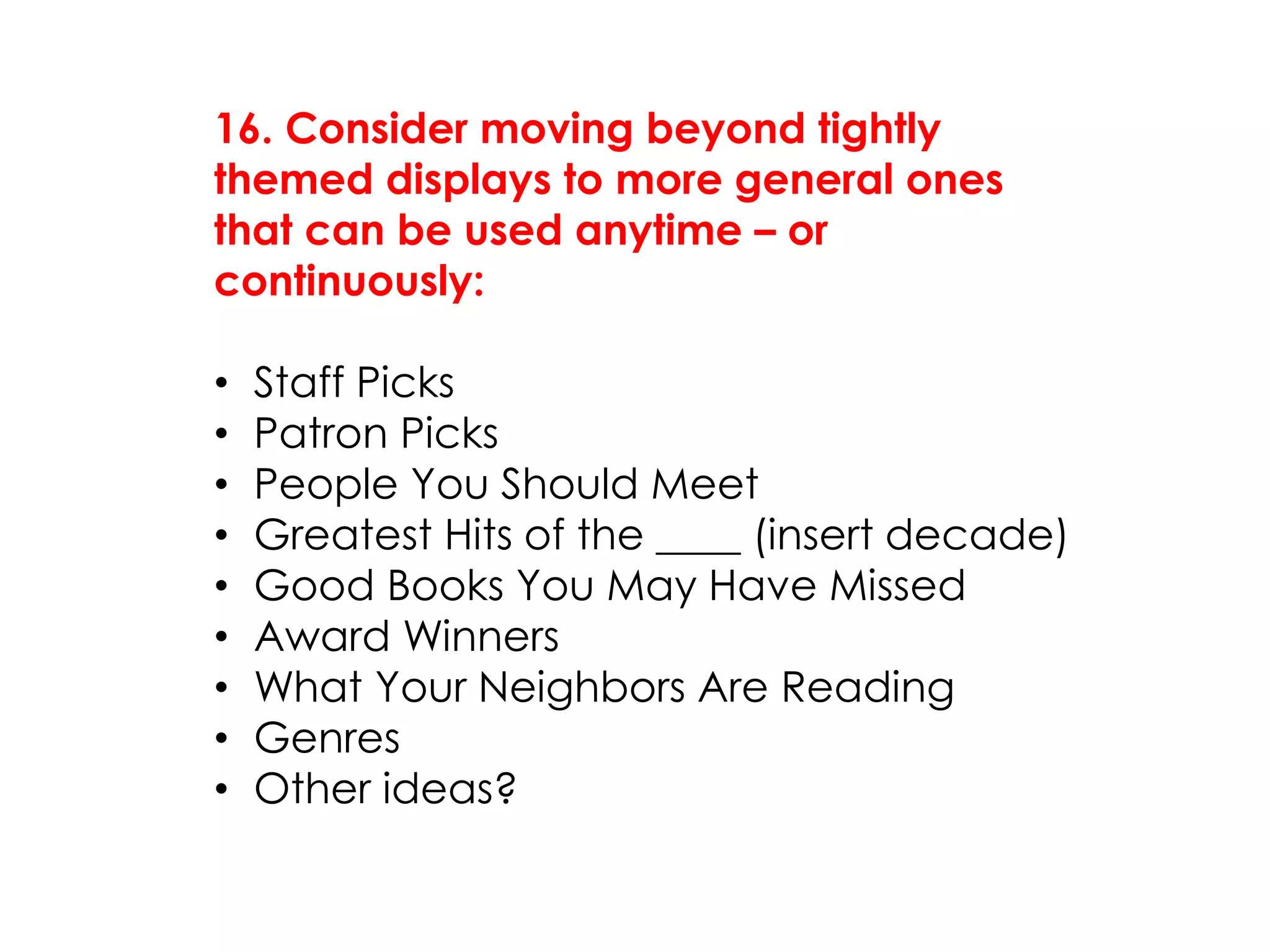 16. Consider moving beyond tightly
themed displays to more general ones
that can be used anytime – or
continuously:
• Staff Picks
• Patron Picks
• People You Should Meet
• Greatest Hits of the ____ (insert decade)
• Good Books You May Have Missed
• Award Winners
• What Your Neighbors Are Reading
• Genres
• Other ideas?
 