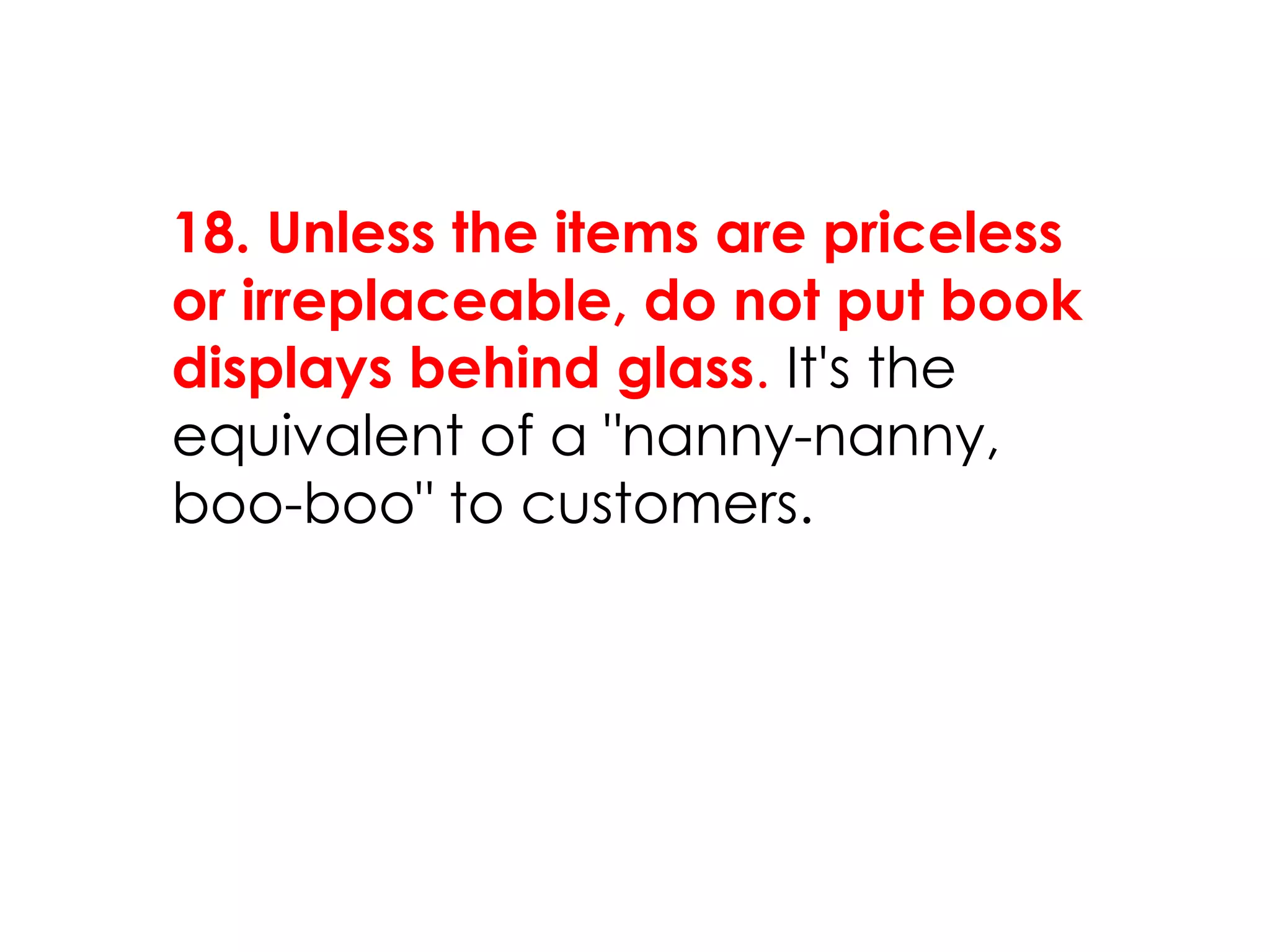 18. Unless the items are priceless
or irreplaceable, do not put book
displays behind glass. It's the
equivalent of a "nanny-nanny,
boo-boo" to customers.
 