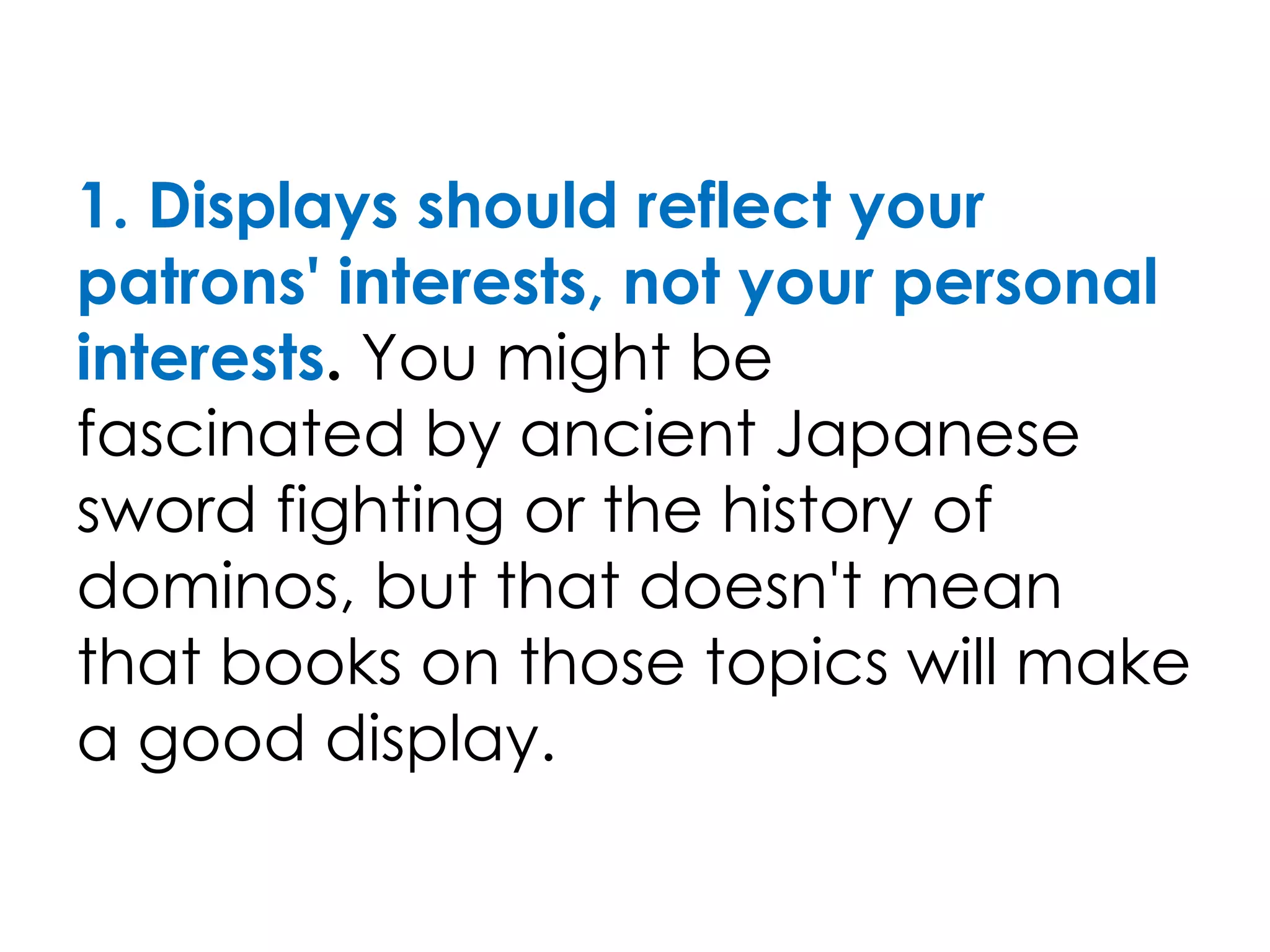1. Displays should reflect your
patrons' interests, not your personal
interests. You might be
fascinated by ancient Japanese
sword fighting or the history of
dominos, but that doesn't mean
that books on those topics will make
a good display.
 