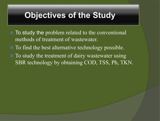 Objectives of the Study
 To study the problem related to the conventional
methods of treatment of wastewater.
 To find the best alternative technology possible.
 To study the treatment of dairy wastewater using
SBR technology by obtaining COD, TSS, Ph, TKN.
 