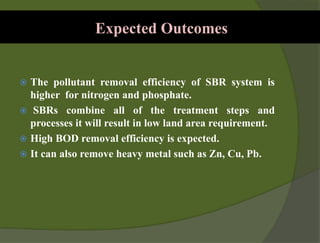 Expected Outcomes
 The pollutant removal efficiency of SBR system is
higher for nitrogen and phosphate.
 SBRs combine all of the treatment steps and
processes it will result in low land area requirement.
 High BOD removal efficiency is expected.
 It can also remove heavy metal such as Zn, Cu, Pb.
 