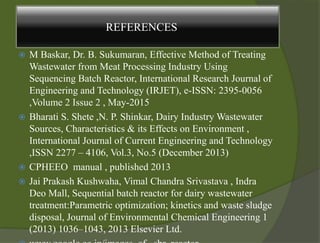  M Baskar, Dr. B. Sukumaran, Effective Method of Treating
Wastewater from Meat Processing Industry Using
Sequencing Batch Reactor, International Research Journal of
Engineering and Technology (IRJET), e-ISSN: 2395-0056
,Volume 2 Issue 2 , May-2015
 Bharati S. Shete ,N. P. Shinkar, Dairy Industry Wastewater
Sources, Characteristics & its Effects on Environment ,
International Journal of Current Engineering and Technology
,ISSN 2277 – 4106, Vol.3, No.5 (December 2013)
 CPHEEO manual , published 2013
 Jai Prakash Kushwaha, Vimal Chandra Srivastava , Indra
Deo Mall, Sequential batch reactor for dairy wastewater
treatment:Parametric optimization; kinetics and waste sludge
disposal, Journal of Environmental Chemical Engineering 1
(2013) 1036–1043, 2013 Elsevier Ltd.
REFERENCES
 