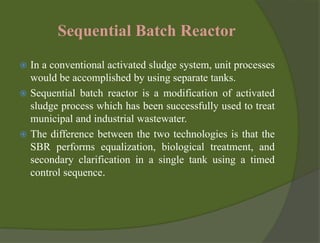 Sequential Batch Reactor
 In a conventional activated sludge system, unit processes
would be accomplished by using separate tanks.
 Sequential batch reactor is a modification of activated
sludge process which has been successfully used to treat
municipal and industrial wastewater.
 The difference between the two technologies is that the
SBR performs equalization, biological treatment, and
secondary clarification in a single tank using a timed
control sequence.
 