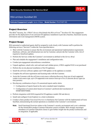 RSA enVision SureStart ES

 Estimate Engagement Length: Up to 3 Days          Model Number: PS-START-ES



Project Overview
This RSA® Security, Inc. (“RSA”) Service Brief details the RSA enVision™ SureStart ES. This engagement
provides for the deployment of one enVision ES appliance installation to provide a baseline, functional security
information and event management (SIEM) system.


Project Scope
RSA personnel or authorized agents shall be assigned to work closely with Customer staff to perform the
following services (“Services”) within the Term specified above:
  • Meet with the Customer to ensure that the environment and operational implementation requirements
     (hardware, software, and infrastructure) are met by Customer, and provide the Customer with a list of
     required or beneficial updates.
  • Perform the Services within the Customer’s environment as defined in this Service Brief.
  • Plan and schedule the engagement’s installation and configuration tasks.
  • Conduct pre-engagement teleconference consultation.
  • Unpack appliance, attach rails, rack and stack and validate power, if RSA supplied NAS is not purchased
  • Perform the on-site physical installation of the ES appliance.
  • Install the enVision software updates and VAM updates on the appliance as needed.
  • Complete the enVision registration and licensing tasks with the Customer.
  • Assist the Customer with the enVision event source collection/discovery from one of each supported
     vendor event source type, up to 20 supported event sources from up to five (5) discrete device types (as
     time permits).
  • Develop any combination of up to 10 customized reports and/or alerts:
         Configuration of reports based on the native standard report templates.
         Configuration of custom alerts based on Customer’s preferred alert mechanism of
         SNMP/SMTP/MMS.
  • Perform integration with DAS (required for ES appliance models 560 and above).
  • Install and configure Event Explorer to a client workstation
  • Conduct a basic product Functional Overview to familiarize the Customer with the implemented enVision
     SureStart, demonstrating the normal operations as installed in the Customer’s environment.

     Note:   Such Functional Overview relates to the Customer’s security environment and is not a substitute
             for the formal RSA product Customer Education courses available. RSA strongly encourages
             attendance at Customer Education classes to gain further insight into the product architecture and
             its integration. If applicable



                                             RSA® enVision SureStart ES                                      Page 1

                                                     09/06/29
                       Q408
 