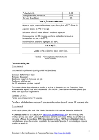 Polisorbato 60                                                  8,50
               Monoglicerídeos destilados                                     11,00
               Sorbato de potássio                                              8,5
                                     CONDIÇÕES DE PREPARO

              Aquecer todos os emulsificantes e o propilenoglicol a 70ºC (Fase 1);
              Aquecer a água a 70ºC (Fase 2);
              Adicionar a fase 2 sobre a fase 1 sob lenta agitação;
              Homogeneizar por 30 minutos com lenta agitação mantendo a
              temperatura em torno de 65ºC;
              Deixar resfriar, sob lenta agitação, até 35ºC.

                                              APLICAÇÃO

                              Usado como aerador de bolos e sorvetes.


                               Tabela 2 – Formulação de gel emulsificante
                                            Fonte: Oxiteno.

Outras formulações:
Formulação 1

Mistura básica para bolo - (para guardar na geladeira)

6 xícaras de farinha de trigo;
4 xícaras de açúcar;
3 colheres (sopa) de fermento em pó;
2 colheres (chá) de sal;
1 e 1/2 xícaras de gordura vegetal.

Em um recipiente deve misturar a farinha, o açúcar, o fermento e o sal. Com duas facas,
acrescenta-se a gordura e mistura até obter uma farofa. Coloca-se em outro recipiente que
feche bem e guarda na geladeira.

Validade: um mês.
Rende aproximadamente: 13 xícaras.

Para fazer o bolo basta acrescentar 3 xícaras desta mistura, juntar 2 ovos e 1/2 xícara de leite.

Formulação 2

Formulação pronta para bolo com farinha de banana com casca e fécula de mandioca:

A Embrapa Mandioca e Fruticultura < http://www.cnpmf.embrapa.br > desenvolveu uma
"mistura pronta para bolo", utilizando farinha de banana com casca (FBC), rica em fibras e
minerais, e fécula de mandioca (FM). No processamento da FBC foram utilizados frutos de
variedades do grupo Cavendish, no estádio de maturação ¾ gorda. A formulação da mistura
pronta é a seguinte:



                                                                                                3
Copyright © - Serviço Brasileiro de Respostas Técnicas - http://www.sbrt.ibict.br
 