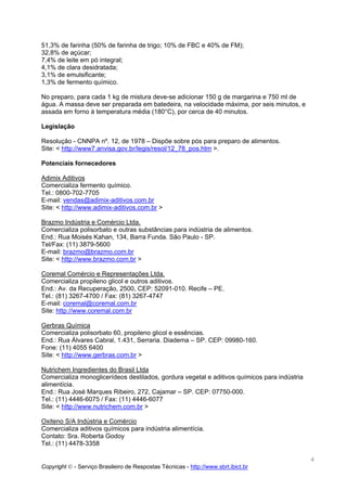 51,3% de farinha (50% de farinha de trigo; 10% de FBC e 40% de FM);
32,8% de açúcar;
7,4% de leite em pó integral;
4,1% de clara desidratada;
3,1% de emulsificante;
1,3% de fermento químico.

No preparo, para cada 1 kg de mistura deve-se adicionar 150 g de margarina e 750 ml de
água. A massa deve ser preparada em batedeira, na velocidade máxima, por seis minutos, e
assada em forno à temperatura média (180°C), por cerca de 40 minutos.

Legislação

Resolução - CNNPA nº. 12, de 1978 – Dispõe sobre pós para preparo de alimentos.
Site: < http://www7.anvisa.gov.br/legis/resol/12_78_pos.htm >.

Potenciais fornecedores

Adimix Aditivos
Comercializa fermento químico.
Tel.: 0800-702-7705
E-mail: vendas@adimix-aditivos.com.br
Site: < http://www.adimix-aditivos.com.br >

Brazmo Indústria e Comércio Ltda.
Comercializa polisorbato e outras substâncias para indústria de alimentos.
End.: Rua Moisés Kahan, 134, Barra Funda. São Paulo - SP.
Tel/Fax: (11) 3879-5600
E-mail: brazmo@brazmo.com.br
Site: < http://www.brazmo.com.br >

Coremal Comércio e Representações Ltda.
Comercializa propileno glicol e outros aditivos.
End.: Av. da Recuperação, 2500, CEP: 52091-010. Recife – PE.
Tel.: (81) 3267-4700 / Fax: (81) 3267-4747
E-mail: coremal@coremal.com.br
Site: http://www.coremal.com.br

Gerbras Química
Comercializa polisorbato 60, propileno glicol e essências.
End.: Rua Álvares Cabral, 1.431, Serraria. Diadema – SP. CEP: 09980-160.
Fone: (11) 4055 6400
Site: < http://www.gerbras.com.br >

Nutrichem Ingredientes do Brasil Ltda
Comercializa monoglicerídeos destilados, gordura vegetal e aditivos químicos para indústria
alimentícia.
End.: Rua José Marques Ribeiro, 272, Cajamar – SP. CEP: 07750-000.
Tel.: (11) 4446-6075 / Fax: (11) 4446-6077
Site: < http://www.nutrichem.com.br >

Oxiteno S/A Indústria e Comércio
Comercializa aditivos químicos para indústria alimentícia.
Contato: Sra. Roberta Godoy
Tel.: (11) 4478-3358

                                                                                              4
Copyright © - Serviço Brasileiro de Respostas Técnicas - http://www.sbrt.ibict.br
 