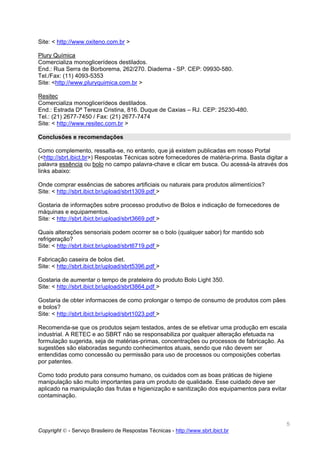 Site: < http://www.oxiteno.com.br >

Plury Química
Comercializa monoglicerídeos destilados.
End.: Rua Serra de Borborema, 262/270. Diadema - SP. CEP: 09930-580.
Tel./Fax: (11) 4093-5353
Site: <http://www.pluryquimica.com.br >

Resitec
Comercializa monoglicerídeos destilados.
End.: Estrada Dª Tereza Cristina, 816. Duque de Caxias – RJ. CEP: 25230-480.
Tel.: (21) 2677-7450 / Fax: (21) 2677-7474
Site: < http://www.resitec.com.br >

Conclusões e recomendações

Como complemento, ressalta-se, no entanto, que já existem publicadas em nosso Portal
(<http://sbrt.ibict.br>) Respostas Técnicas sobre fornecedores de matéria-prima. Basta digitar a
palavra essência ou bolo no campo palavra-chave e clicar em busca. Ou acessá-la através dos
links abaixo:

Onde comprar essências de sabores artificiais ou naturais para produtos alimentícios?
Site: < http://sbrt.ibict.br/upload/sbrt1309.pdf >

Gostaria de informações sobre processo produtivo de Bolos e indicação de fornecedores de
máquinas e equipamentos.
Site: < http://sbrt.ibict.br/upload/sbrt3669.pdf >

Quais alterações sensoriais podem ocorrer se o bolo (qualquer sabor) for mantido sob
refrigeração?
Site: < http://sbrt.ibict.br/upload/sbrt6719.pdf >

Fabricação caseira de bolos diet.
Site: < http://sbrt.ibict.br/upload/sbrt5396.pdf >

Gostaria de aumentar o tempo de prateleira do produto Bolo Light 350.
Site: < http://sbrt.ibict.br/upload/sbrt3864.pdf >

Gostaria de obter informacoes de como prolongar o tempo de consumo de produtos com pães
e bolos?
Site: < http://sbrt.ibict.br/upload/sbrt1023.pdf >

Recomenda-se que os produtos sejam testados, antes de se efetivar uma produção em escala
industrial. A RETEC e ao SBRT não se responsabiliza por qualquer alteração efetuada na
formulação sugerida, seja de matérias-primas, concentrações ou processos de fabricação. As
sugestões são elaboradas segundo conhecimentos atuais, sendo que não devem ser
entendidas como concessão ou permissão para uso de processos ou composições cobertas
por patentes.

Como todo produto para consumo humano, os cuidados com as boas práticas de higiene
manipulação são muito importantes para um produto de qualidade. Esse cuidado deve ser
aplicado na manipulação das frutas e higienização e sanitização dos equipamentos para evitar
contaminação.



                                                                                               5
Copyright © - Serviço Brasileiro de Respostas Técnicas - http://www.sbrt.ibict.br
 