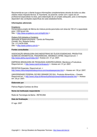 Recomenda-se que o cliente busque informações complementares através de todos os sites
citados nessa resposta técnica. É importante, se possível, contar com o apoio de um
profissional especialista na área, para elaboração de um projeto adequado, pois a orientações
dependem das condições específicas de cada estabelecimento.

Informações adicionais

Engetecno
Comercializa projeto de fábrica de mistura pronta para bolos com área de 150 m² e capacidade
para 1.000 kg por dia.
Site: < http://www.engetecno.com.br/trg02.htm >

Oxiteno S/A Indústria e Comércio
Aplicação & Desenvolvimento - Centro de Pesquisas.
Contato: Sra. Roberta Godoy
Tel.: (11) 4478-3358
Site: < http://www.oxiteno.com.br >

Fontes consultadas

ASSOCIAÇÃO BRASILEIRA DAS INDÚSTRIAS DE ÓLEOS ESSENCIAIS, PRODUTOS
QUÍMICOS AROMÁTICOS, FRAGRÂNCIAS, AROMAS E AFINS. Disponível em: <
http://www.abifra.org.br/index.htm> Acesso em: 31 jul. 2007.

EMPRESA BRASILEIRA DE PESQUISAS AGROPECUÁRIAS. Mandioca e Fruticultura.
Disponível em: < http://www.cnpmf.embrapa.br >. Acesso em: 31 jul. 2007.

RECEITAS Especiais. Disponível em: <
http://www.mileumsegredosdequimica.com/receitasespeciais.html >. Acesso em: 30 jul. 2007.

UNIVERSIDADE FEDERAL DO RIO GRANDE DO SUL. Produtos Alimentícios – Cereais.
Disponível em: < http://www.ufrgs.br/Alimentus/feira/prcerea/mistbolo/caracter.htm >. Acesso
em: 30 jul. 2007.

Elaborado por

Patricia Regina Cardoso da Silva

Nome da Instituição respondente

Rede de Tecnologia da Bahia - RETEC/BA

Data de finalização

01 ago. 2007




                                                                                                6
Copyright © - Serviço Brasileiro de Respostas Técnicas - http://www.sbrt.ibict.br
 