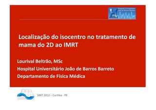 Localização	
  do	
  isocentro	
  no	
  tratamento	
  de	
  
mama	
  do	
  2D	
  ao	
  IMRT	
  

Lourival	
  Beltrão,	
  MSc	
  
Hospital	
  Universitário	
  João	
  de	
  Barros	
  Barreto	
  
Departamento	
  de	
  Física	
  Médica	
  


             SBRT	
  2012	
  –	
  Curi.ba	
  -­‐	
  PR	
  
 